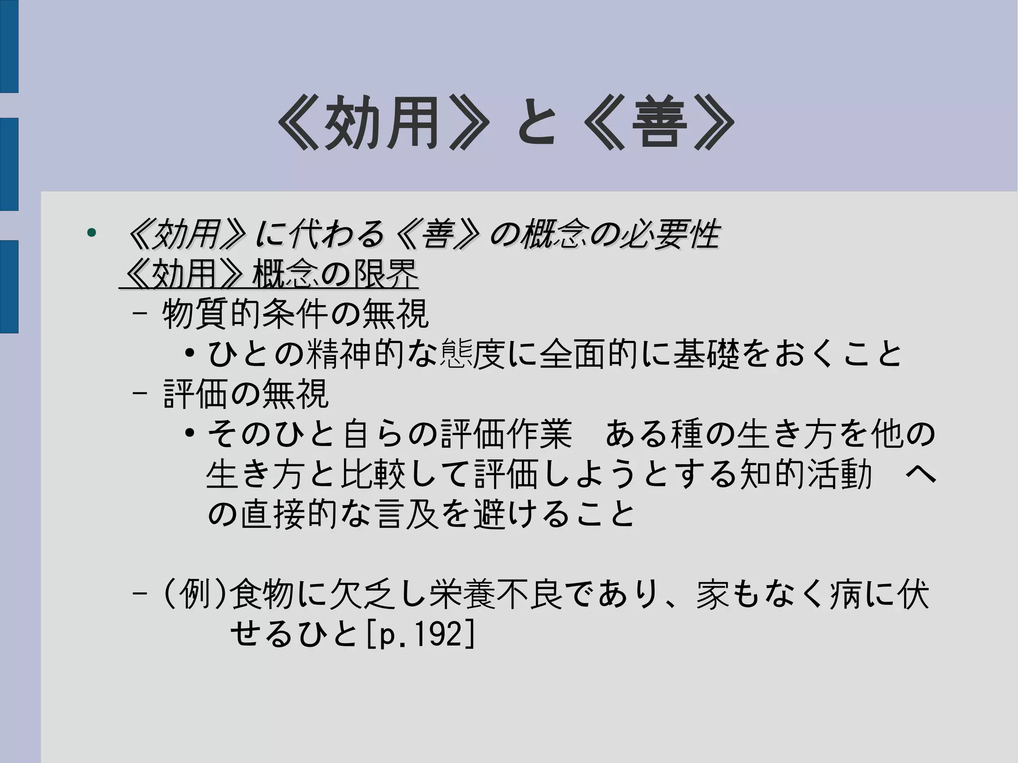 《効用》と《善》
●
《効用》に代わる《善》の概念の必要性《効用》に代わる《善》の概念の必要性
《効用》概念の限界《効用》概念の限界
– 物質的条件の無視
●
ひとの精神的な態度に全面的に基礎をおくこと
– 評価の無視
●
そのひと自らの評価作業−ある種の生き方を他の
生き方と比較して評価しようとする知的活動−へ
の直接的な言及を避けること
– (例)食物に欠乏し栄養不良であり、家もなく病に伏
　　せるひと[p.192]
 