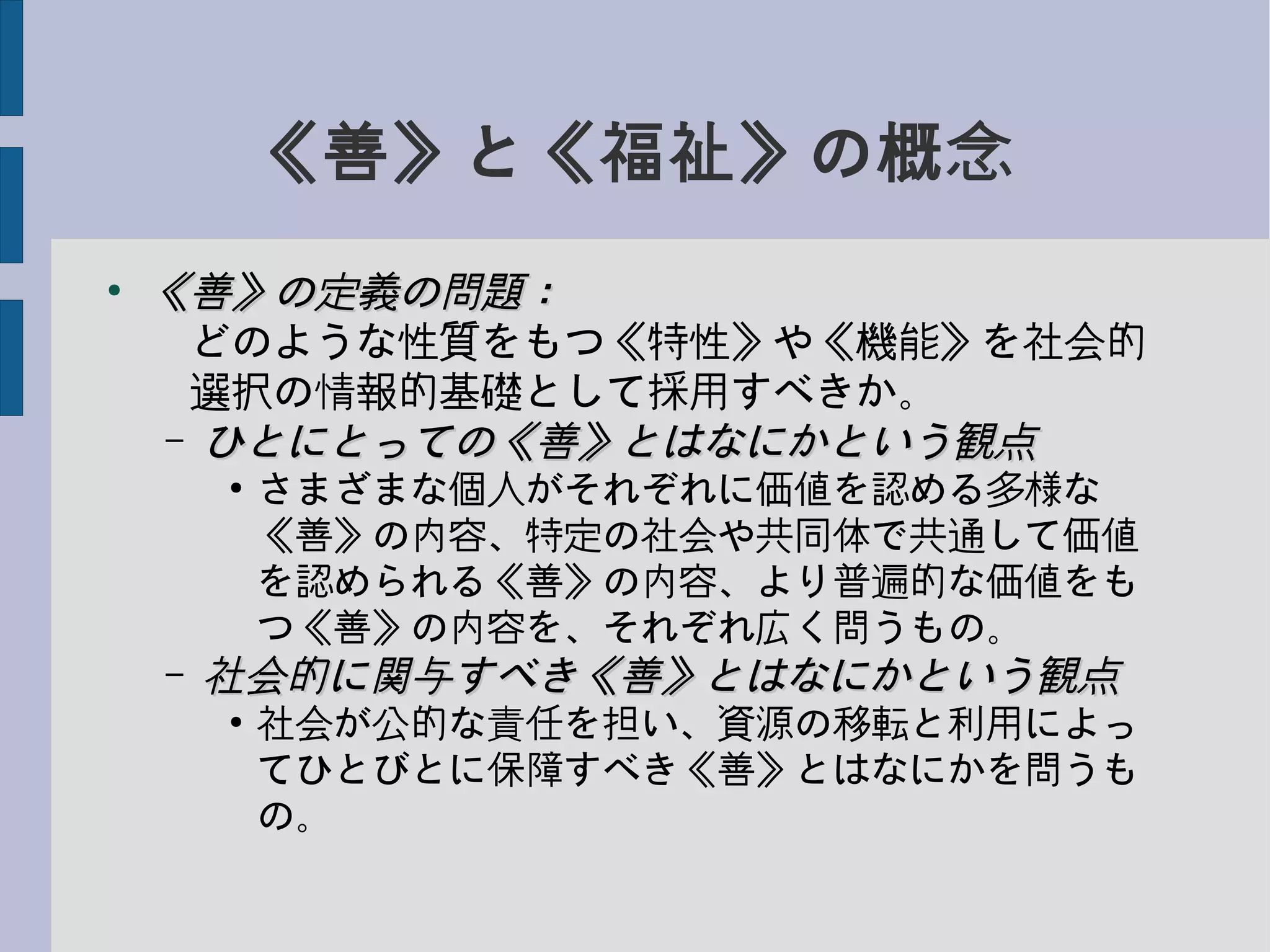《善》と《福祉》の概念
●
《善》の定義の問題：《善》の定義の問題：
　どのような性質をもつ《特性》や《機能》を社会的
　選択の情報的基礎として採用すべきか。
– ひとにとっての《善》とはなにかという観点ひとにとっての《善》とはなにかという観点
●
さまざまな個人がそれぞれに価値を認める多様な
《善》の内容、特定の社会や共同体で共通して価値
を認められる《善》の内容、より普遍的な価値をも
つ《善》の内容を、それぞれ広く問うもの。
– 社会的に関与すべき《善》とはなにかという観点社会的に関与すべき《善》とはなにかという観点
●
社会が公的な責任を担い、資源の移転と利用によっ
てひとびとに保障すべき《善》とはなにかを問うも
の。
 