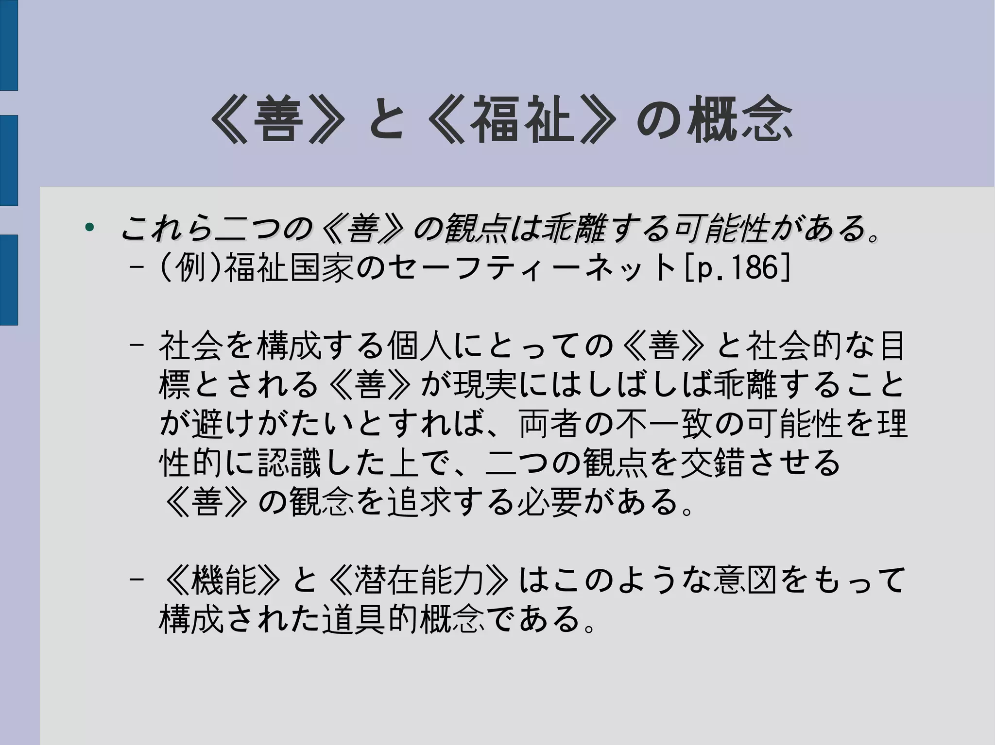 《善》と《福祉》の概念
●
これら二つの《善》の観点は乖離する可能性がある。これら二つの《善》の観点は乖離する可能性がある。
– (例)福祉国家のセーフティーネット[p.186]
– 社会を構成する個人にとっての《善》と社会的な目
標とされる《善》が現実にはしばしば乖離すること
が避けがたいとすれば、両者の不一致の可能性を理
性的に認識した上で、二つの観点を交錯させる
《善》の観念を追求する必要がある。
– 《機能》と《潜在能力》はこのような意図をもって
構成された道具的概念である。
 