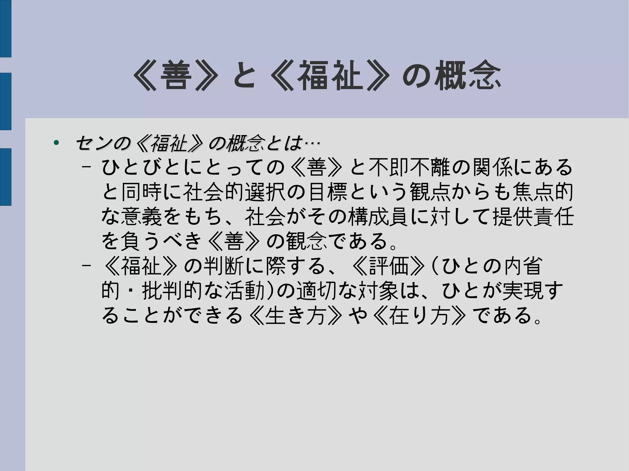 《善》と《福祉》の概念
●
センの《福祉》の概念とは…センの《福祉》の概念とは…
– ひとびとにとっての《善》と不即不離の関係にある
と同時に社会的選択の目標という観点からも焦点的
な意義をもち、社会がその構成員に対して提供責任
を負うべき《善》の観念である。
– 《福祉》の判断に際する、《評価》(ひとの内省
的・批判的な活動)の適切な対象は、ひとが実現す
ることができる《生き方》や《在り方》である。
 