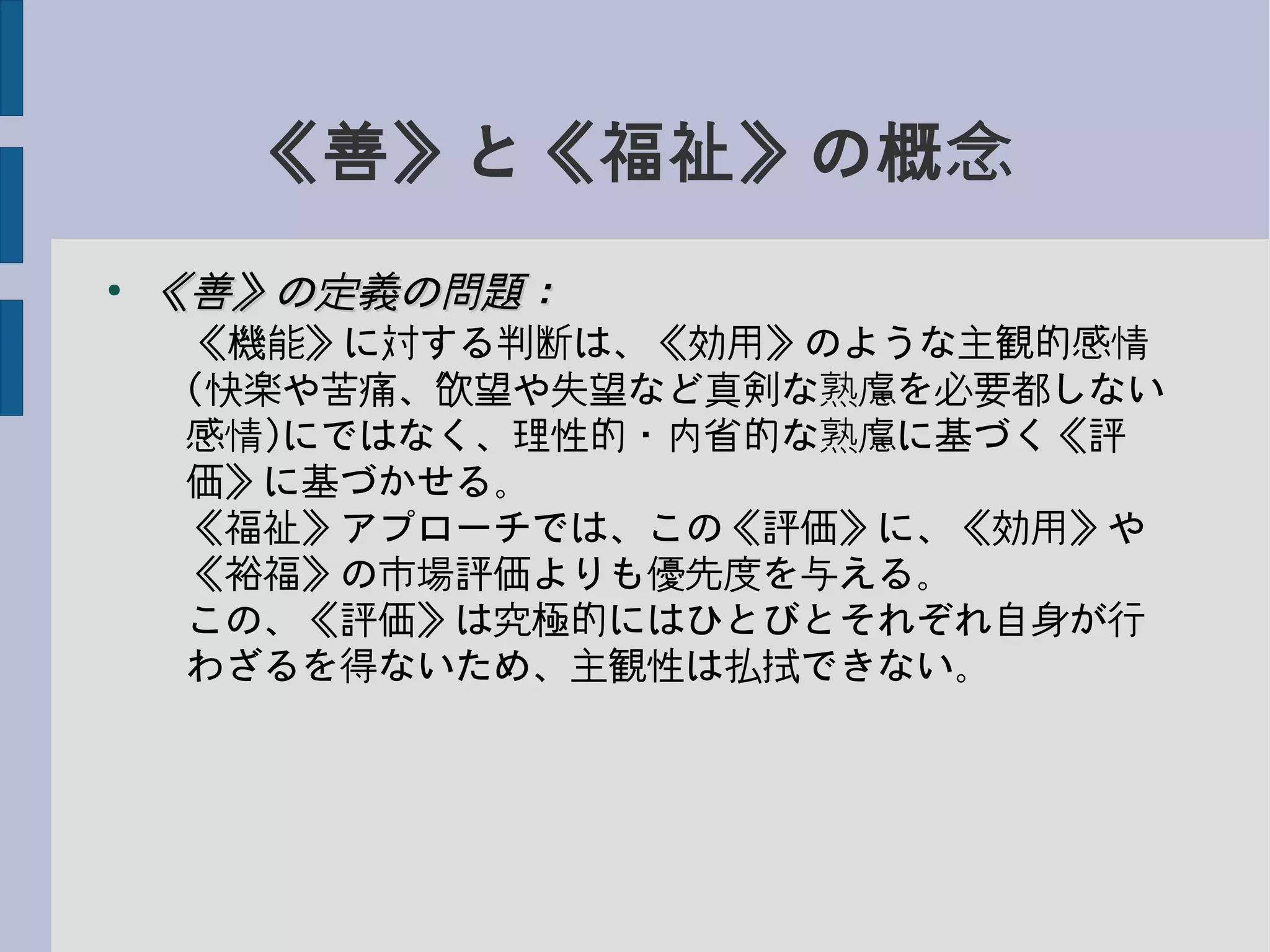 《善》と《福祉》の概念
●
《善》の定義の問題：《善》の定義の問題：
　《機能》に対する判断は、《効用》のような主観的感情
　(快楽や苦痛、欲望や失望など真剣な熟慮を必要都しない
　感情)にではなく、理性的・内省的な熟慮に基づく《評　
　価》に基づかせる。
　《福祉》アプローチでは、この《評価》に、《効用》や
　《裕福》の市場評価よりも優先度を与える。
　この、《評価》は究極的にはひとびとそれぞれ自身が行
　わざるを得ないため、主観性は払拭できない。
 