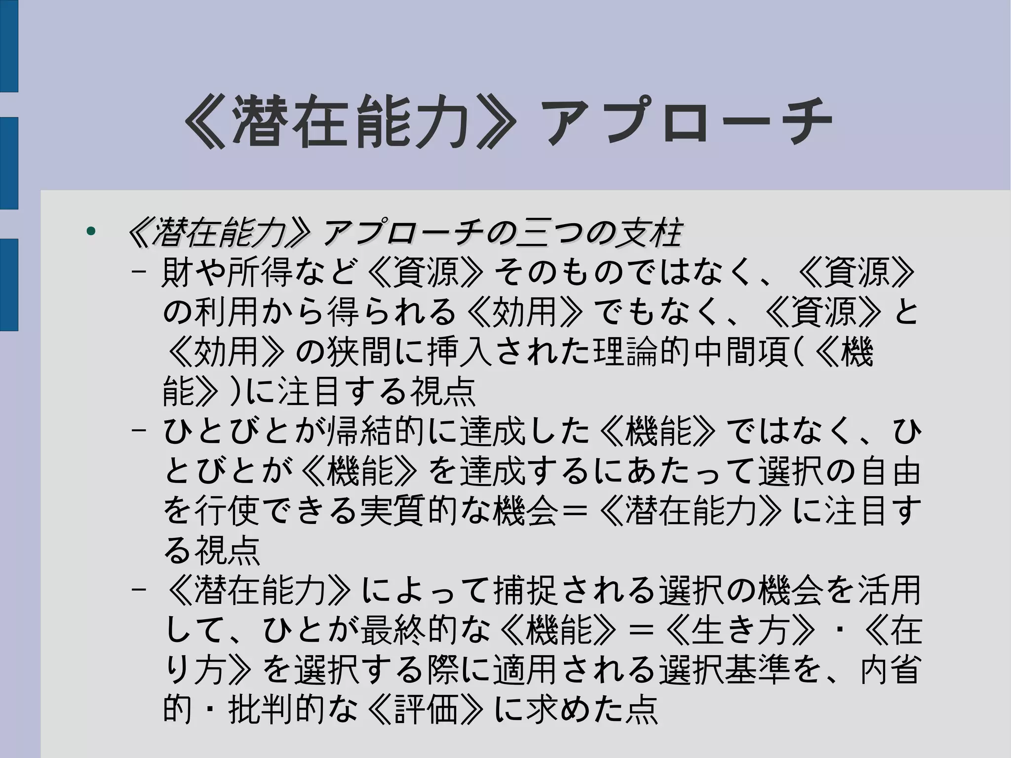 《潜在能力》アプローチ
●
《潜在能力》アプローチの三つの支柱《潜在能力》アプローチの三つの支柱
– 財や所得など《資源》そのものではなく、《資源》
の利用から得られる《効用》でもなく、《資源》と
《効用》の狭間に挿入された理論的中間項(《機
能》)に注目する視点
– ひとびとが帰結的に達成した《機能》ではなく、ひ
とびとが《機能》を達成するにあたって選択の自由
を行使できる実質的な機会＝《潜在能力》に注目す
る視点
– 《潜在能力》によって捕捉される選択の機会を活用
して、ひとが最終的な《機能》＝《生き方》・《在
り方》を選択する際に適用される選択基準を、内省
的・批判的な《評価》に求めた点
 