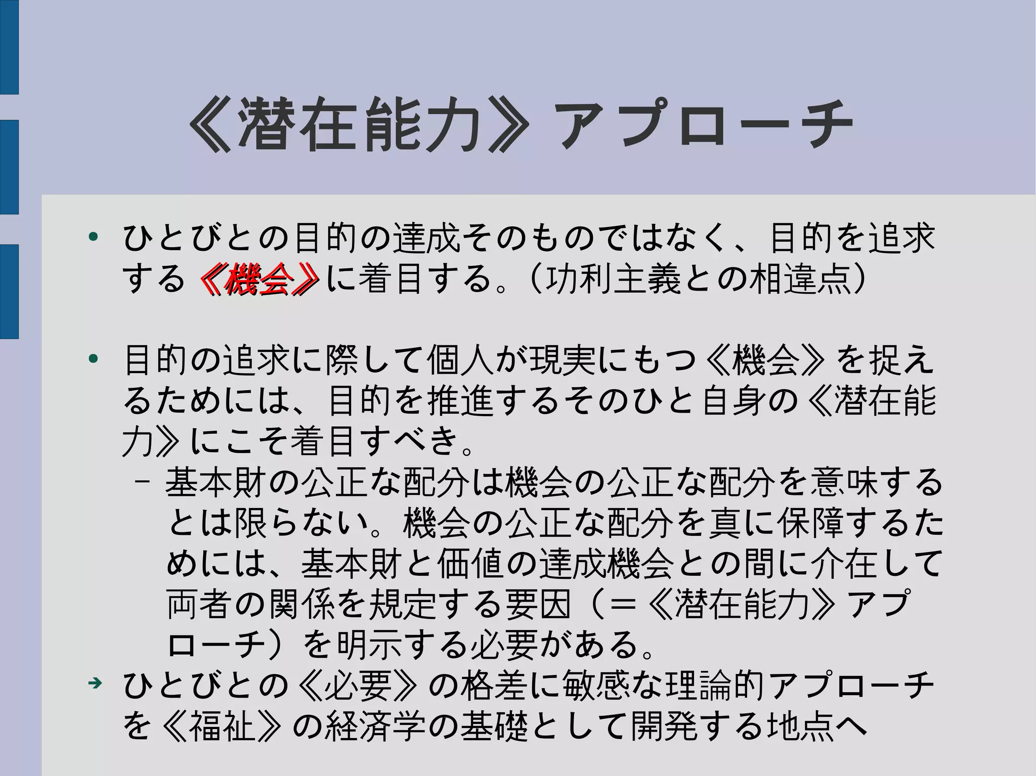 《潜在能力》アプローチ
●
ひとびとの目的の達成そのものではなく、目的を追求
する《機会》《機会》に着目する。(功利主義との相違点)
●
目的の追求に際して個人が現実にもつ《機会》を捉え
るためには、目的を推進するそのひと自身の《潜在能
力》にこそ着目すべき。
– 基本財の公正な配分は機会の公正な配分を意味する
とは限らない。機会の公正な配分を真に保障するた
めには、基本財と価値の達成機会との間に介在して
両者の関係を規定する要因（＝《潜在能力》アプ
ローチ）を明示する必要がある。
➔
ひとびとの《必要》の格差に敏感な理論的アプローチ
を《福祉》の経済学の基礎として開発する地点へ
 