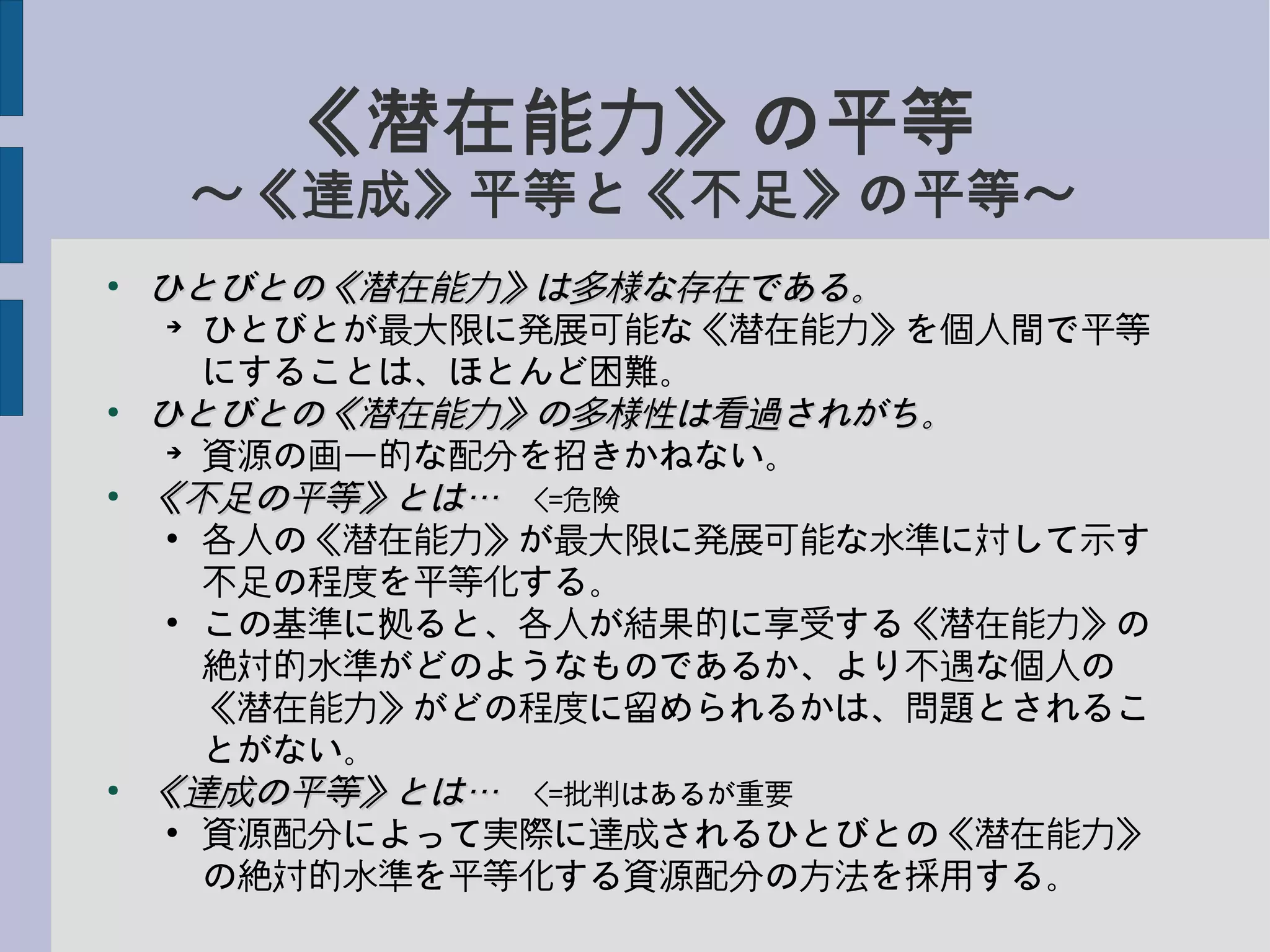 《潜在能力》の平等
〜《達成》平等と《不足》の平等〜
●
ひとびとの《潜在能力》は多様な存在である。ひとびとの《潜在能力》は多様な存在である。
➔
ひとびとが最大限に発展可能な《潜在能力》を個人間で平等
にすることは、ほとんど困難。
●
ひとびとの《潜在能力》の多様性は看過されがち。ひとびとの《潜在能力》の多様性は看過されがち。
➔
資源の画一的な配分を招きかねない。
●
《不足の平等》とは…《不足の平等》とは…　<=危険
●
各人の《潜在能力》が最大限に発展可能な水準に対して示す
不足の程度を平等化する。
●
この基準に拠ると、各人が結果的に享受する《潜在能力》の
絶対的水準がどのようなものであるか、より不遇な個人の
《潜在能力》がどの程度に留められるかは、問題とされるこ
とがない。
●
《達成の平等》とは…《達成の平等》とは…　<=批判はあるが重要
●
資源配分によって実際に達成されるひとびとの《潜在能力》
の絶対的水準を平等化する資源配分の方法を採用する。
 
