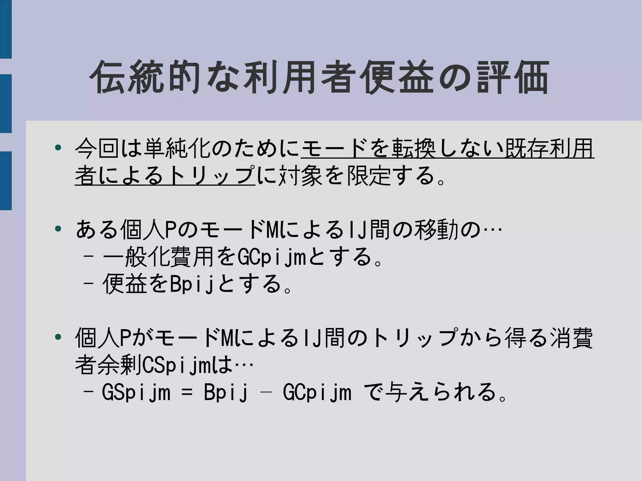 伝統的な利用者便益の評価
●
今回は単純化のためにモードを転換しない既存利用
者によるトリップに対象を限定する。
●
ある個人PのモードMによるIJ間の移動の…
– 一般化費用をGCpijmとする。
– 便益をBpijとする。
●
個人PがモードMによるIJ間のトリップから得る消費
者余剰CSpijmは…
– GSpijm = Bpij GCpijm– で与えられる。
 