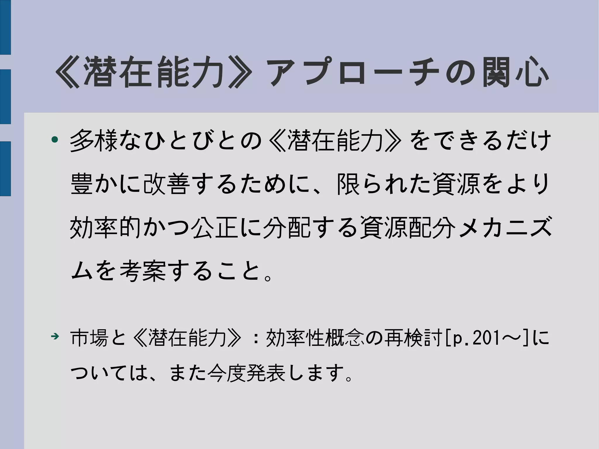 《潜在能力》アプローチの関心
●
多様なひとびとの《潜在能力》をできるだけ
豊かに改善するために、限られた資源をより
効率的かつ公正に分配する資源配分メカニズ
ムを考案すること。
➔
市場と《潜在能力》：効率性概念の再検討[p.201〜]に
ついては、また今度発表します。
 