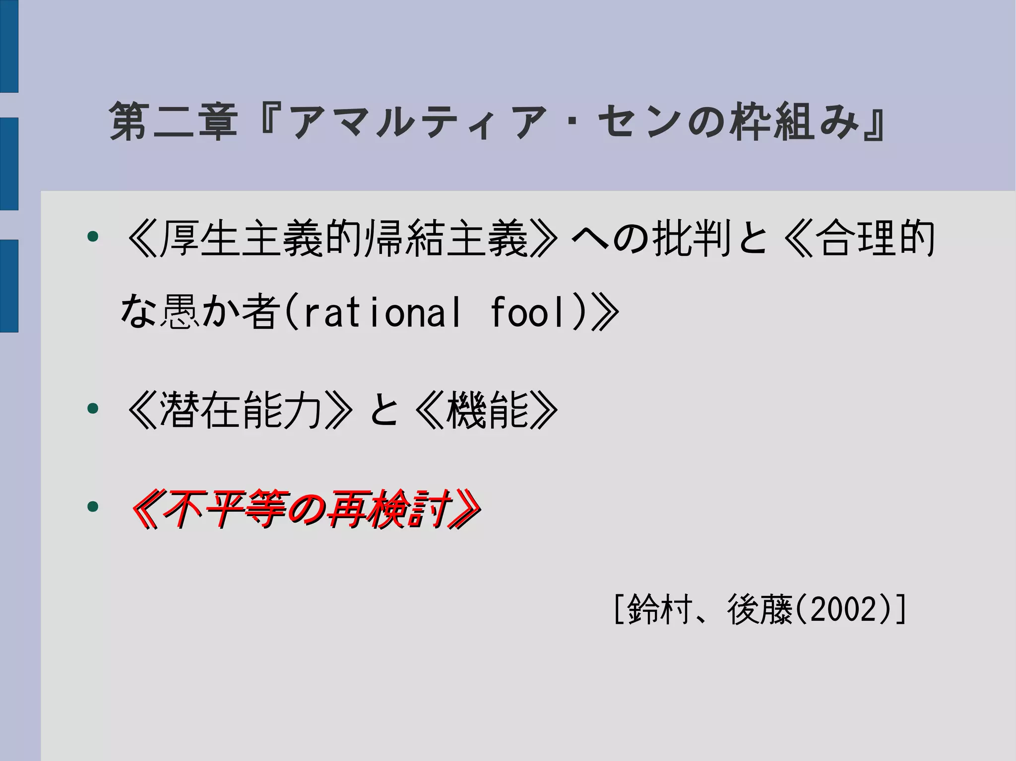 第二章『アマルティア・センの枠組み』
●
《厚生主義的帰結主義》への批判と《合理的
な愚か者(rational fool)》
●
《潜在能力》と《機能》
●
《不平等の再検討》《不平等の再検討》
　　　　　　　　　　　　[鈴村、後藤(2002)]
 