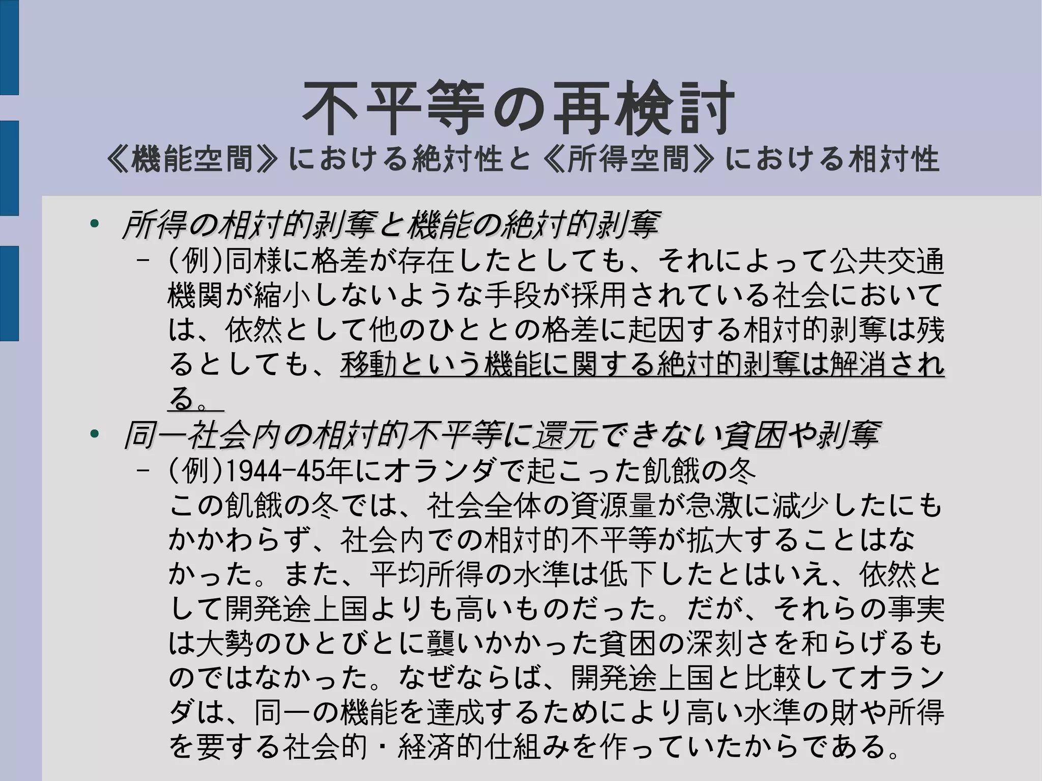 不平等の再検討
《機能空間》における絶対性と《所得空間》における相対性
●
所得の相対的剥奪と機能の絶対的剥奪所得の相対的剥奪と機能の絶対的剥奪
– (例)同様に格差が存在したとしても、それによって公共交通
機関が縮小しないような手段が採用されている社会において
は、依然として他のひととの格差に起因する相対的剥奪は残
るとしても、移動という機能に関する絶対的剥奪は解消され移動という機能に関する絶対的剥奪は解消され
る。る。
●
同一社会内の相対的不平等に還元できない貧困や剥奪同一社会内の相対的不平等に還元できない貧困や剥奪
– (例)1944-45年にオランダで起こった飢餓の冬
この飢餓の冬では、社会全体の資源量が急激に減少したにも
かかわらず、社会内での相対的不平等が拡大することはな
かった。また、平均所得の水準は低下したとはいえ、依然と
して開発途上国よりも高いものだった。だが、それらの事実
は大勢のひとびとに襲いかかった貧困の深刻さを和らげるも
のではなかった。なぜならば、開発途上国と比較してオラン
ダは、同一の機能を達成するためにより高い水準の財や所得
を要する社会的・経済的仕組みを作っていたからである。
 