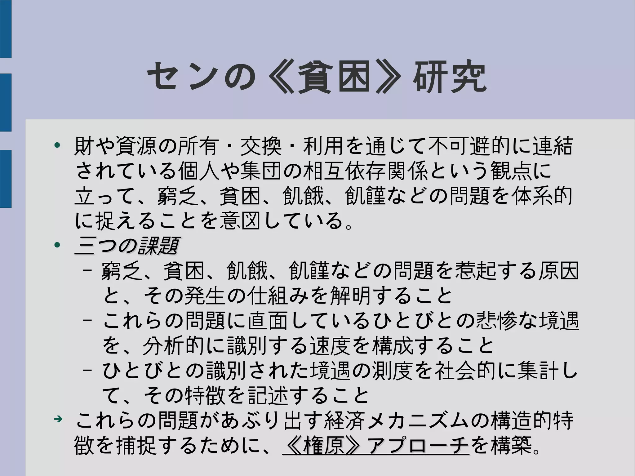 センの《貧困》研究
●
財や資源の所有・交換・利用を通じて不可避的に連結
されている個人や集団の相互依存関係という観点に
立って、窮乏、貧困、飢餓、飢饉などの問題を体系的
に捉えることを意図している。
●
三つの課題三つの課題
– 窮乏、貧困、飢餓、飢饉などの問題を惹起する原因
と、その発生の仕組みを解明すること
– これらの問題に直面しているひとびとの悲惨な境遇
を、分析的に識別する速度を構成すること
– ひとびとの識別された境遇の測度を社会的に集計し
て、その特徴を記述すること
➔
これらの問題があぶり出す経済メカニズムの構造的特
徴を捕捉するために、《権原》アプローチ《権原》アプローチを構築。
 