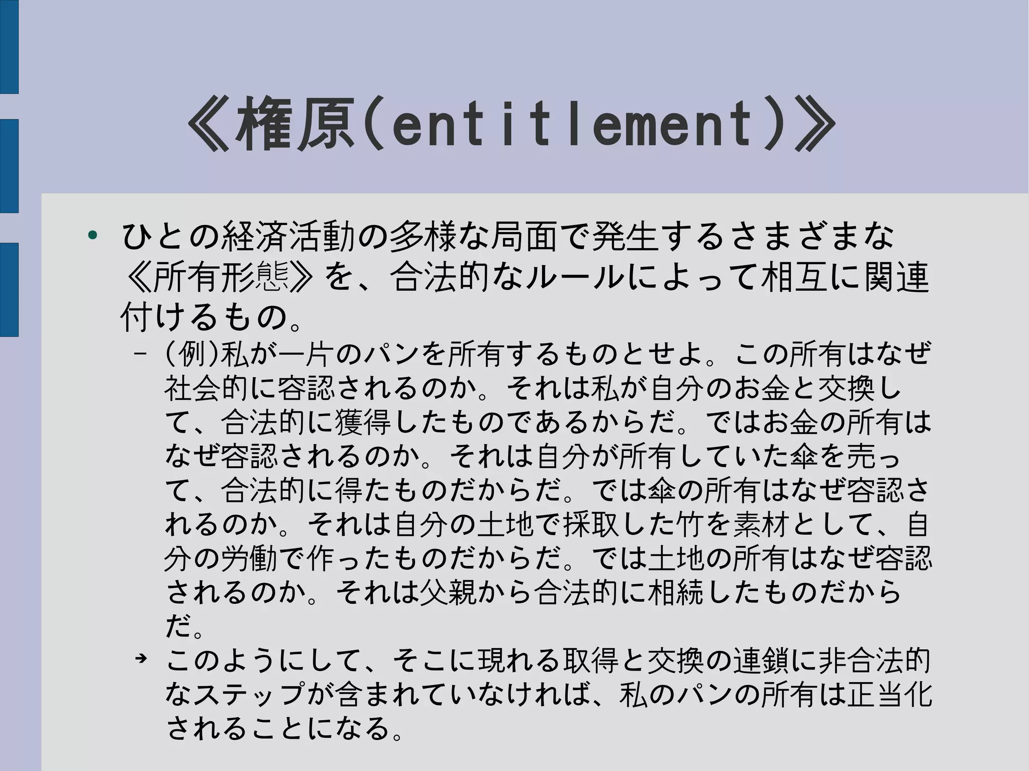 《権原(entitlement)》
●
ひとの経済活動の多様な局面で発生するさまざまな
《所有形態》を、合法的なルールによって相互に関連
付けるもの。
– (例)私が一片のパンを所有するものとせよ。この所有はなぜ
社会的に容認されるのか。それは私が自分のお金と交換し
て、合法的に獲得したものであるからだ。ではお金の所有は
なぜ容認されるのか。それは自分が所有していた傘を売っ
て、合法的に得たものだからだ。では傘の所有はなぜ容認さ
れるのか。それは自分の土地で採取した竹を素材として、自
分の労働で作ったものだからだ。では土地の所有はなぜ容認
されるのか。それは父親から合法的に相続したものだから
だ。
➔
このようにして、そこに現れる取得と交換の連鎖に非合法的
なステップが含まれていなければ、私のパンの所有は正当化
されることになる。
 