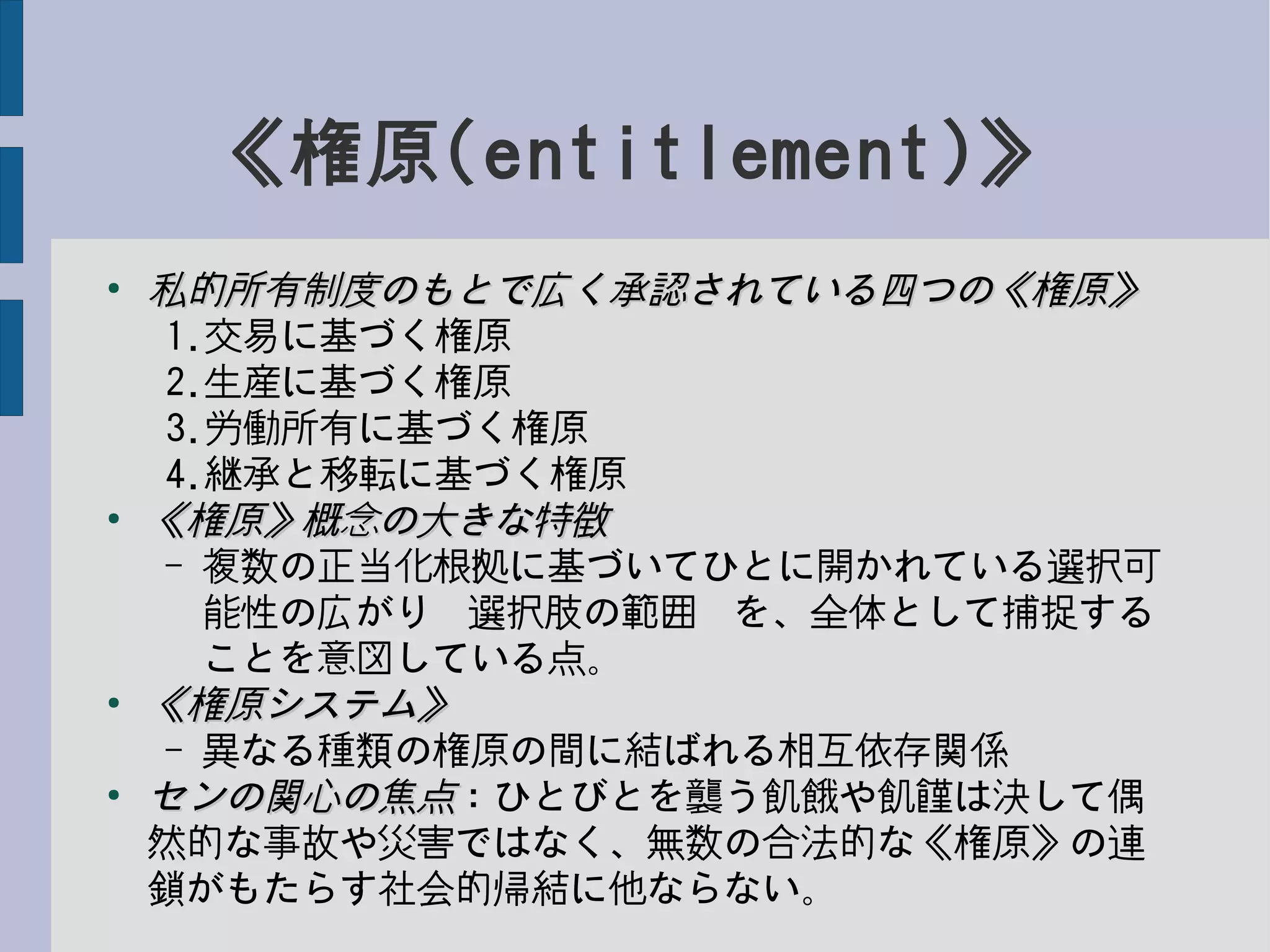 《権原(entitlement)》
●
私的所有制度のもとで広く承認されている四つの《権原》私的所有制度のもとで広く承認されている四つの《権原》
1.交易に基づく権原
2.生産に基づく権原
3.労働所有に基づく権原
4.継承と移転に基づく権原
●
《権原》概念の大きな特徴《権原》概念の大きな特徴
– 複数の正当化根拠に基づいてひとに開かれている選択可
能性の広がり−選択肢の範囲−を、全体として捕捉する
ことを意図している点。
●
《権原システム》《権原システム》
– 異なる種類の権原の間に結ばれる相互依存関係
●
センの関心の焦点センの関心の焦点：ひとびとを襲う飢餓や飢饉は決して偶
然的な事故や災害ではなく、無数の合法的な《権原》の連
鎖がもたらす社会的帰結に他ならない。
 