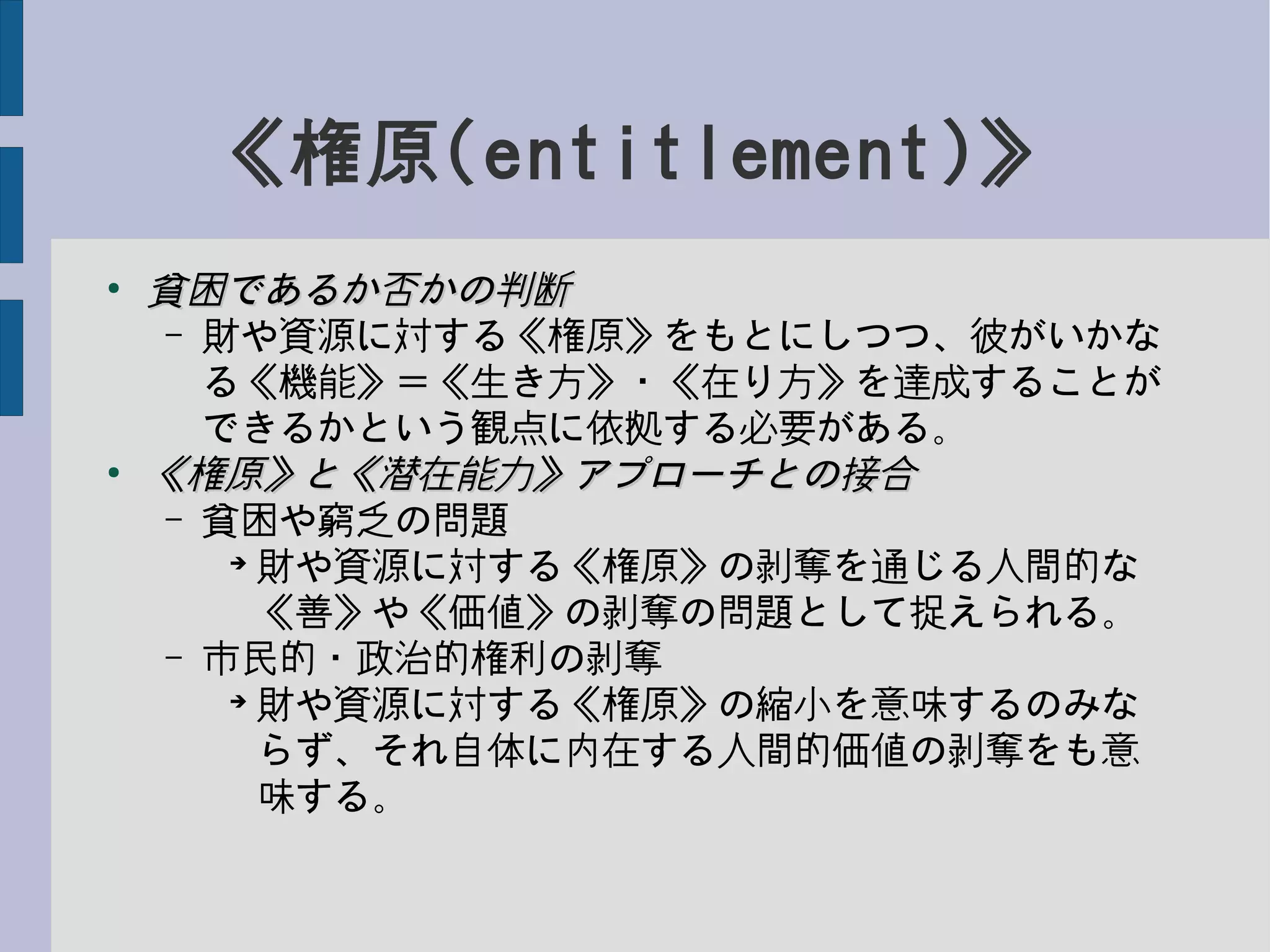 《権原(entitlement)》
●
貧困であるか否かの判断貧困であるか否かの判断
– 財や資源に対する《権原》をもとにしつつ、彼がいかな
る《機能》＝《生き方》・《在り方》を達成することが
できるかという観点に依拠する必要がある。
●
《権原》と《潜在能力》アプローチとの接合《権原》と《潜在能力》アプローチとの接合
– 貧困や窮乏の問題
➔
財や資源に対する《権原》の剥奪を通じる人間的な
《善》や《価値》の剥奪の問題として捉えられる。
– 市民的・政治的権利の剥奪
➔
財や資源に対する《権原》の縮小を意味するのみな
らず、それ自体に内在する人間的価値の剥奪をも意
味する。
 
