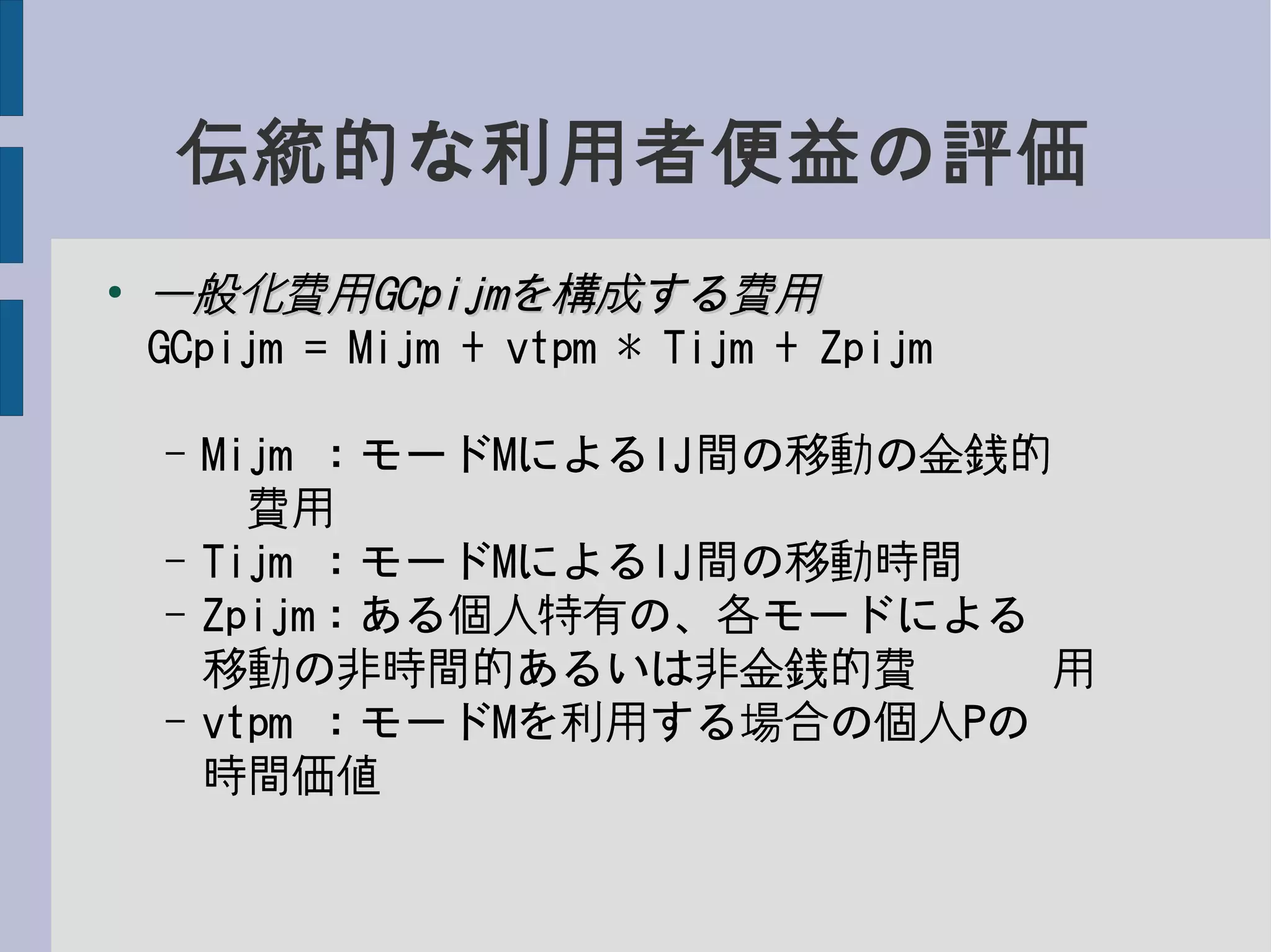 伝統的な利用者便益の評価
●
一般化費用一般化費用GCpijmGCpijmを構成する費用を構成する費用
GCpijm = Mijm + vtpm * Tijm + Zpijm
– Mijm ：モードMによるIJ間の移動の金銭的　　
　費用
– Tijm ：モードMによるIJ間の移動時間
– Zpijm：ある個人特有の、各モードによる　　　
移動の非時間的あるいは非金銭的費　　　用
– vtpm ：モードMを利用する場合の個人Pの　　　
時間価値
 