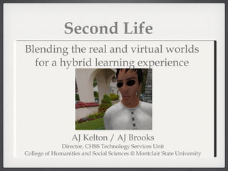 Second Life AJ Kelton / AJ Brooks Director, CHSS Technology Services Unit College of Humanities and Social Sciences @ Montclair State University Blending the real and virtual worlds for a hybrid learning experience 