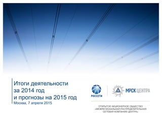 Итоги деятельности
за 2014 год
и прогнозы на 2015 год
Москва, 7 апреля 2015
ОТКРЫТОЕ АКЦИОНЕРНОЕ ОБЩЕСТВО
«МЕЖРЕГИОНАЛЬНАЯ РАСПРЕДЕЛИТЕЛЬНАЯ
СЕТЕВАЯ КОМПАНИЯ ЦЕНТРА»
 