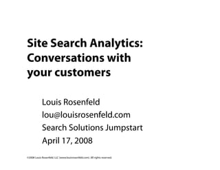Site Search Analytics:
Conversations with
your customers

            Louis Rosenfeld
            lou@louisrosenfeld.com
            Search Solutions Jumpstart
            April 17, 2008
©2008 Louis Rosenfeld, LLC (www.louisrosenfeld.com). All rights reserved.
 