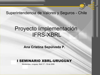 Proyecto Implementación  IFRS-XBRL Ana Cristina Sepúlveda P.  Superintendencia de Valores y Seguros - Chile I SEMINARIO XBRL-URUGUAY  Montevideo, Uruguay. Abril 17 - 18 de 2008 