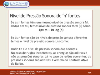 Nível de Pressão Sonora de ‘n’ fontes
CURSO ACÚSTICA AMBIENTAL - MÓDULO 01
PROF. JULES GHISLAIN SLAMA
104
Se as n fontes têm um mesmo nível de pressão sonora M,
dados em dB, temos nível de pressão sonora total (L) como:
Lp= M + 10 log (n)
Se as n fontes são de níveis de pressão sonora diferentes
temos o nível de pressão sonora(Ln) como:
Onde Ln é o nível de pressão sonora das n fontes.
No caso de ruídos incoerentes, as energias são aditivas e
não as pressões sonoras. Já no caso de ruídos coerentes, as
pressões sonoras são aditivas. Exemplo do Controle Ativo
de Ruído.
 