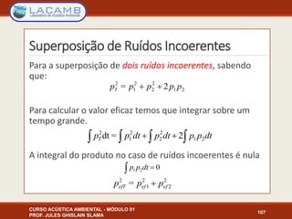 Superposição de Ruídos Incoerentes
CURSO ACÚSTICA AMBIENTAL - MÓDULO 01
PROF. JULES GHISLAIN SLAMA
107
Para a superposição de dois ruídos incoerentes, sabendo
que:
Para calcular o valor eficaz temos que integrar sobre um
tempo grande.
A integral do produto no caso de ruídos incoerentes é nula
21
2
2
2
1
2
2= pppppT 
  dtppdtpdtppT 21
2
2
2
1
2
2=dt
2
2
2
1
2
= efefefT ppp 
021  dtpp
 