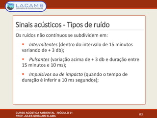 Sinais acústicos - Tipos de ruído
CURSO ACÚSTICA AMBIENTAL - MÓDULO 01
PROF. JULES GHISLAIN SLAMA
112
Os ruídos não contínuos se subdividem em:
 Intermitentes (dentro do intervalo de 15 minutos
variando de + 3 db);
 Pulsantes (variação acima de + 3 db e duração entre
15 minutos e 10 ms);
 Impulsivos ou de impacto (quando o tempo de
duração é inferir a 10 ms segundos);
 