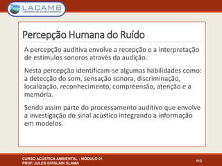 Percepção Humana do Ruído
CURSO ACÚSTICA AMBIENTAL - MÓDULO 01
PROF. JULES GHISLAIN SLAMA
113
A percepção auditiva envolve a recepção e a interpretação
de estímulos sonoros através da audição.
Nesta percepção identificam-se algumas habilidades como:
a detecção do som, sensação sonora, discriminação,
localização, reconhecimento, compreensão, atenção e a
memória.
Sendo assim parte do processamento auditivo que envolve
a investigação do sinal acústico integrando a informação
em modelos.
 