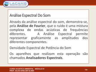 Análise Espectral Do Som
CURSO ACÚSTICA AMBIENTAL - MÓDULO 01
PROF. JULES GHISLAIN SLAMA
119
Através da análise espectral do som, demonstra-se,
pela Análise de Fourier, que o ruído é uma mistura
complexa de ondas acústicas de frequências
diferentes. A Análise Espectral permite
representar graficamente as amplitudes dos
diferentes componentes.
Densidade Espectral de Potência do Som
Os aparelhos que realizam esta operação são
chamados Analisadores Espectrais.
 