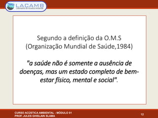 Segundo a definição da O.M.S
(Organização Mundial de Saúde,1984)
"a saúde não é somente a ausência de
doenças, mas um estado completo de bem-
estar físico, mental e social".
12
CURSO ACÚSTICA AMBIENTAL - MÓDULO 01
PROF. JULES GHISLAIN SLAMA
 