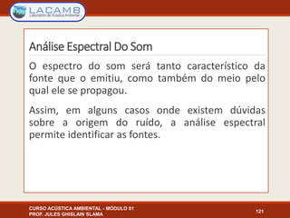 Análise Espectral Do Som
CURSO ACÚSTICA AMBIENTAL - MÓDULO 01
PROF. JULES GHISLAIN SLAMA
121
O espectro do som será tanto característico da
fonte que o emitiu, como também do meio pelo
qual ele se propagou.
Assim, em alguns casos onde existem dúvidas
sobre a origem do ruído, a análise espectral
permite identificar as fontes.
 