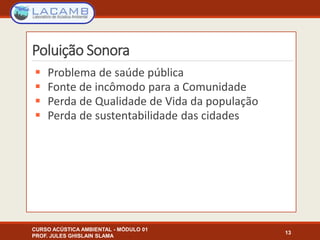 Poluição Sonora
 Problema de saúde pública
 Fonte de incômodo para a Comunidade
 Perda de Qualidade de Vida da população
 Perda de sustentabilidade das cidades
13
CURSO ACÚSTICA AMBIENTAL - MÓDULO 01
PROF. JULES GHISLAIN SLAMA
 