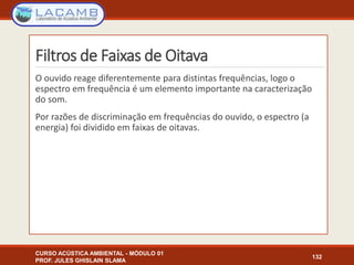 Filtros de Faixas de Oitava
O ouvido reage diferentemente para distintas frequências, logo o
espectro em frequência é um elemento importante na caracterização
do som.
Por razões de discriminação em frequências do ouvido, o espectro (a
energia) foi dividido em faixas de oitavas.
CURSO ACÚSTICA AMBIENTAL - MÓDULO 01
PROF. JULES GHISLAIN SLAMA
132
 