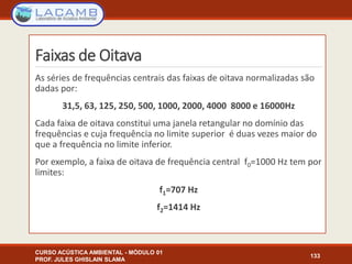 Faixas de Oitava
As séries de frequências centrais das faixas de oitava normalizadas são
dadas por:
31,5, 63, 125, 250, 500, 1000, 2000, 4000 8000 e 16000Hz
Cada faixa de oitava constitui uma janela retangular no domínio das
frequências e cuja frequência no limite superior é duas vezes maior do
que a frequência no limite inferior.
Por exemplo, a faixa de oitava de frequência central f0=1000 Hz tem por
limites:
f1=707 Hz
f2=1414 Hz
CURSO ACÚSTICA AMBIENTAL - MÓDULO 01
PROF. JULES GHISLAIN SLAMA
133
 