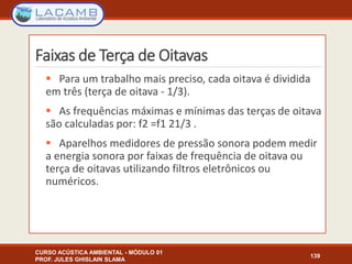 Faixas de Terça de Oitavas
 Para um trabalho mais preciso, cada oitava é dividida
em três (terça de oitava - 1/3).
 As frequências máximas e mínimas das terças de oitava
são calculadas por: f2 =f1 21/3 .
 Aparelhos medidores de pressão sonora podem medir
a energia sonora por faixas de frequência de oitava ou
terça de oitavas utilizando filtros eletrônicos ou
numéricos.
CURSO ACÚSTICA AMBIENTAL - MÓDULO 01
PROF. JULES GHISLAIN SLAMA
139
 