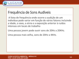 Frequência de Sons Audíveis
A faixa de frequência onde ocorre a audição de um
indivíduo pode variar em função de vários fatores incluindo
a idade, o sexo, a etnia e a exposição anterior à ruídos
intensos em locais de trabalho
Uma pessoa jovem pode ouvir sons de 20Hz a 20KHz.
Uma pessoa mais velha, sons de 20Hz a 4KHz.
CURSO ACÚSTICA AMBIENTAL - MÓDULO 01
PROF. JULES GHISLAIN SLAMA
143
 