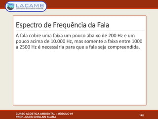 Espectro de Frequência da Fala
A fala cobre uma faixa um pouco abaixo de 200 Hz e um
pouco acima de 10.000 Hz, mas somente a faixa entre 1000
a 2500 Hz é necessária para que a fala seja compreendida.
CURSO ACÚSTICA AMBIENTAL - MÓDULO 01
PROF. JULES GHISLAIN SLAMA
148
 