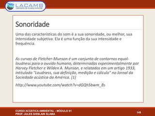 Sonoridade
Uma das características do som é a sua sonoridade, ou melhor, sua
intensidade subjetiva. Ela é uma função da sua intensidade e
frequência.
As curvas de Fletcher-Munson é um conjunto de contornos equal-
loudness para o ouvido humano, determinadas experimentalmente por
Harvey Fletcher e Wilden A. Munson, e relatados em um artigo 1933,
intitulado "Loudness, sua definição, medição e cálculo" no Jornal da
Sociedade acústica da América. [1]
http://www.youtube.com/watch?v=dGQh5bwm_8s
CURSO ACÚSTICA AMBIENTAL - MÓDULO 01
PROF. JULES GHISLAIN SLAMA
149
 