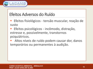 Efeitos Adversos do Ruído
 Efeitos fisiológicos - tensão muscular, reação de
susto
 Efeitos psicológicos - incômodo, distração,
estresse e, possivelmente, transtornos
psiquiátricos.
 Altos níveis de ruído podem causar dor, danos
temporários ou permanentes à audição.
15
CURSO ACÚSTICA AMBIENTAL - MÓDULO 01
PROF. JULES GHISLAIN SLAMA
 