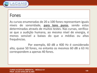 Fones
CURSO ACÚSTICA AMBIENTAL - MÓDULO 01
PROF. JULES GHISLAIN SLAMA
150
As curvas enumeradas de 20 a 100 fones representam iguais
níveis de sonoridade, para tons puros, sendo estas
determinadas através de muitos testes. Nas curvas, verifica-
se que a audição humana, ao mesmo nível de energia, é
menos sensível a baixas do que a médias ou altas
frequências.
Por exemplo, 60 dB a 400 Hz é considerado
alto, quase 50 fones, no entanto os mesmos 60 dB a 63 Hz
correspondem a apenas 40 fones.
 