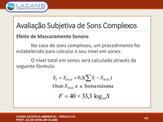 Avaliação Subjetiva de Sons Complexos
Efeito de Mascaramento Sonoro
No caso de sons complexos, um procedimento foi
estabelecido para calcular o seu nível em sones.
O nível total em sones será calculado através da
seguinte fórmula:
CURSO ACÚSTICA AMBIENTAL - MÓDULO 01
PROF. JULES GHISLAIN SLAMA
155
máximaSomaae
)(3,0
MAX
MAXiMAXT
SOnde
SSSS  
SF 10log33,3+40
 