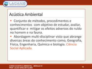 Acústica Ambiental
 Conjunto de métodos, procedimentos e
conhecimentos com objetivo de estudar, avaliar,
quantificar e mitigar os efeitos adversos do ruído
no homem e na fauna.
 Abordagem multi-disciplinar visto que abrange
diversas áreas do conhecimento como, Geografia,
Física, Engenharia, Química e biologia. Ciência
Social Aplicada.
16
CURSO ACÚSTICA AMBIENTAL - MÓDULO 01
PROF. JULES GHISLAIN SLAMA
 