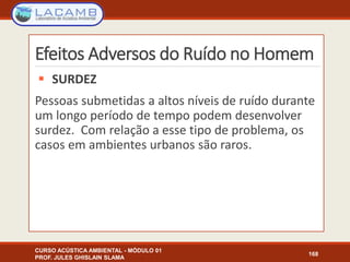 Efeitos Adversos do Ruído no Homem
 SURDEZ
Pessoas submetidas a altos níveis de ruído durante
um longo período de tempo podem desenvolver
surdez. Com relação a esse tipo de problema, os
casos em ambientes urbanos são raros.
CURSO ACÚSTICA AMBIENTAL - MÓDULO 01
PROF. JULES GHISLAIN SLAMA
168
 