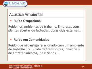  Ruído Ocupacional
Ruído nos ambientes de trabalho, Empresas com
plantas abertas ou fechadas, obras civis externas…
 Ruído em Comunidades
Ruído que não esteja relacionado com um ambiente
de trabalho. Ex. Ruído de transportes, industriais,
de entretenimentos, de vizinhos...
17
Acústica Ambiental
CURSO ACÚSTICA AMBIENTAL - MÓDULO 01
PROF. JULES GHISLAIN SLAMA
 
