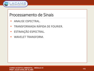 Processamento de Sinais
 ANALISE ESPECTRAL.
 TRANSFORMADA RÁPIDA DE FOURIER.
 ESTIMAÇÃO ESPECTRAL.
 WAVELET TRANSFORM.
CURSO ACÚSTICA AMBIENTAL - MÓDULO 01
PROF. JULES GHISLAIN SLAMA
172
 