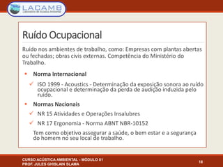 Ruído Ocupacional
Ruído nos ambientes de trabalho, como: Empresas com plantas abertas
ou fechadas; obras civis externas. Competência do Ministério do
Trabalho.
 Norma Internacional
 ISO 1999 - Acoustics - Determinação da exposição sonora ao ruído
ocupacional e determinação da perda de audição induzida pelo
ruído.
 Normas Nacionais
 NR 15 Atividades e Operações Insalubres
 NR 17 Ergonomia - Norma ABNT NBR-10152
Tem como objetivo assegurar a saúde, o bem estar e a segurança
do homem no seu local de trabalho.
CURSO ACÚSTICA AMBIENTAL - MÓDULO 01
PROF. JULES GHISLAIN SLAMA
18
 
