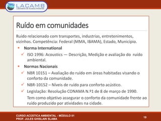 Ruído em comunidades
Ruído relacionado com transportes, industrias, entretenimentos,
vizinhos. Competência: Federal (MMA, IBAMA), Estado, Município.
 Norma International
 ISO 1996: Acoustics — Descrição, Medição e avaliação do ruído
ambiental.
 Normas Nacionais
 NBR 10151 – Avaliação do ruído em áreas habitadas visando o
conforto da comunidade.
 NBR-10152 – Níveis de ruído para conforto acústico.
 Legislação: Resolução CONAMA N.º1 de 8 de março de 1990.
Tem como objetivo assegurar o conforto da comunidade frente ao
ruído produzido por atividades na cidade.
CURSO ACÚSTICA AMBIENTAL - MÓDULO 01
PROF. JULES GHISLAIN SLAMA
19
 