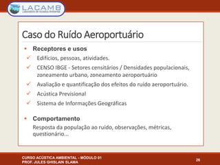 Caso do Ruído Aeroportuário
 Receptores e usos
 Edifícios, pessoas, atividades.
 CENSO IBGE - Setores censitários / Densidades populacionais,
zoneamento urbano, zoneamento aeroportuário
 Avaliação e quantificação dos efeitos do ruído aeroportuário.
 Acústica Previsional
 Sistema de Informações Geográficas
 Comportamento
Resposta da população ao ruído, observações, métricas,
questionário...
CURSO ACÚSTICA AMBIENTAL - MÓDULO 01
PROF. JULES GHISLAIN SLAMA
26
 
