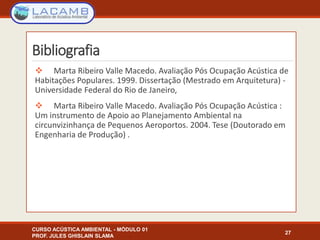Bibliografia
 Marta Ribeiro Valle Macedo. Avaliação Pós Ocupação Acústica de
Habitações Populares. 1999. Dissertação (Mestrado em Arquitetura) -
Universidade Federal do Rio de Janeiro,
 Marta Ribeiro Valle Macedo. Avaliação Pós Ocupação Acústica :
Um instrumento de Apoio ao Planejamento Ambiental na
circunvizinhança de Pequenos Aeroportos. 2004. Tese (Doutorado em
Engenharia de Produção) .
CURSO ACÚSTICA AMBIENTAL - MÓDULO 01
PROF. JULES GHISLAIN SLAMA
27
 