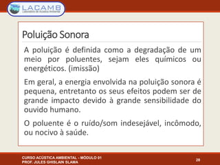 Poluição Sonora
A poluição é definida como a degradação de um
meio por poluentes, sejam eles químicos ou
energéticos. (imissão)
Em geral, a energia envolvida na poluição sonora é
pequena, entretanto os seus efeitos podem ser de
grande impacto devido à grande sensibilidade do
ouvido humano.
O poluente é o ruído/som indesejável, incômodo,
ou nocivo à saúde.
CURSO ACÚSTICA AMBIENTAL - MÓDULO 01
PROF. JULES GHISLAIN SLAMA
28
 