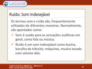 Ruído: Som Indesejável
Os termos som e ruído são, frequentemente
utilizados de diferentes maneiras. Normalmente,
são apontados como:
 Som é usado para as sensações auditivas em
geral, como fala ou música.
 Ruído é um som indesejável como buzina,
barulho de trânsito, máquinas, musica tocada
com volume alto.
CURSO ACÚSTICA AMBIENTAL - MÓDULO 01
PROF. JULES GHISLAIN SLAMA
29
 