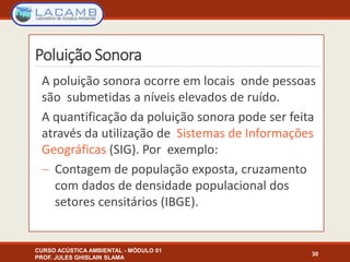 Poluição Sonora
A poluição sonora ocorre em locais onde pessoas
são submetidas a níveis elevados de ruído.
A quantificação da poluição sonora pode ser feita
através da utilização de Sistemas de Informações
Geográficas (SIG). Por exemplo:
 Contagem de população exposta, cruzamento
com dados de densidade populacional dos
setores censitários (IBGE).
CURSO ACÚSTICA AMBIENTAL - MÓDULO 01
PROF. JULES GHISLAIN SLAMA
30
 