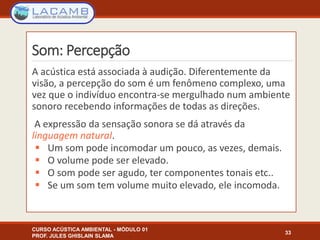 Som: Percepção
A acústica está associada à audição. Diferentemente da
visão, a percepção do som é um fenômeno complexo, uma
vez que o indivíduo encontra-se mergulhado num ambiente
sonoro recebendo informações de todas as direções.
A expressão da sensação sonora se dá através da
linguagem natural.
 Um som pode incomodar um pouco, as vezes, demais.
 O volume pode ser elevado.
 O som pode ser agudo, ter componentes tonais etc..
 Se um som tem volume muito elevado, ele incomoda.
CURSO ACÚSTICA AMBIENTAL - MÓDULO 01
PROF. JULES GHISLAIN SLAMA
33
 